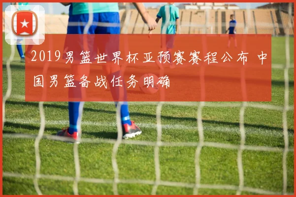 2019男篮世界杯亚预赛赛程公布 中国男篮备战任务明确