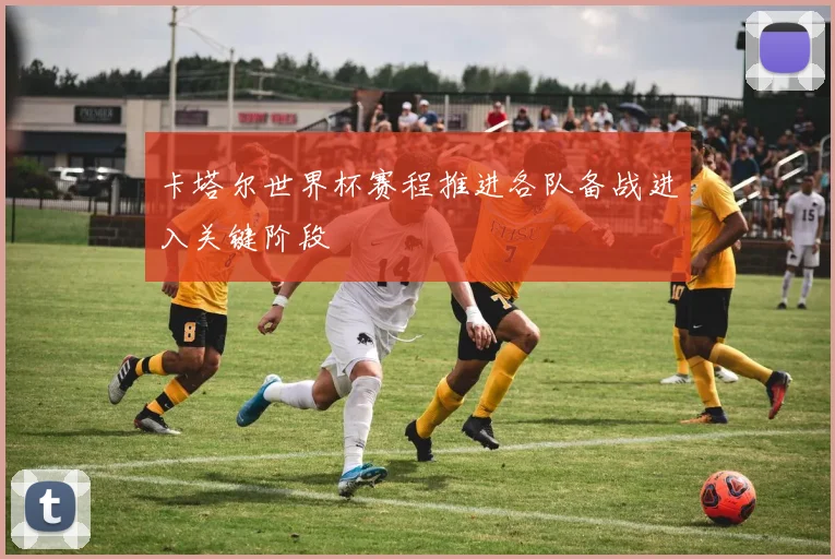 卡塔尔世界杯赛程推进各队备战进入关键阶段