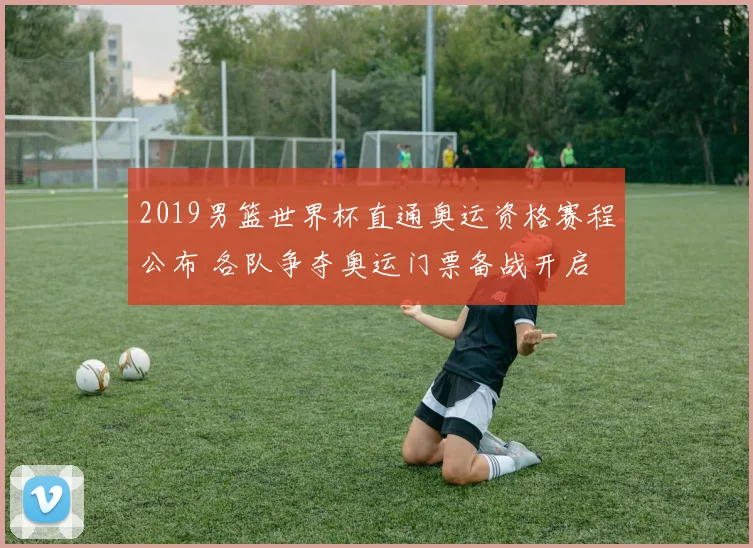 2019男篮世界杯直通奥运资格赛程公布 各队争夺奥运门票备战开启
